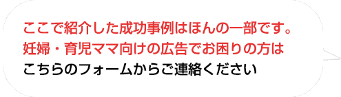 ここで紹介した成功事例はほんの一部です。
妊婦・育児ママ向けの広告でお困りの方はこちらのフォームからお問い合わせください